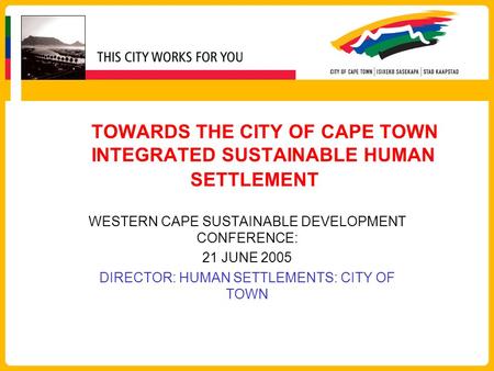 TOWARDS THE CITY OF CAPE TOWN INTEGRATED SUSTAINABLE HUMAN SETTLEMENT WESTERN CAPE SUSTAINABLE DEVELOPMENT CONFERENCE: 21 JUNE 2005 DIRECTOR: HUMAN SETTLEMENTS: