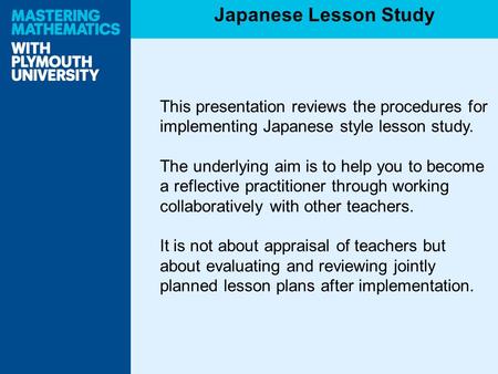 This presentation reviews the procedures for implementing Japanese style lesson study. The underlying aim is to help you to become a reflective practitioner.