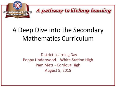 A Deep Dive into the Secondary Mathematics Curriculum District Learning Day Poppy Underwood – White Station High Pam Metz - Cordova High August 5, 2015.