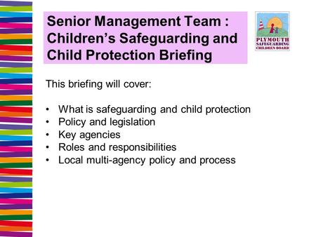 Senior Management Team : Children’s Safeguarding and Child Protection Briefing This briefing will cover: What is safeguarding and child protection Policy.