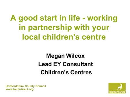 Hertfordshire County Council www.hertsdirect.org A good start in life - working in partnership with your local children's centre Megan Wilcox Lead EY Consultant.