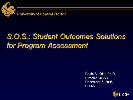 University of Central Florida S.O.S.: Student Outcomes Solutions for Program Assessment Paula S. Krist, Ph.D. Director, OEAS December 5, 2005 CS-55.