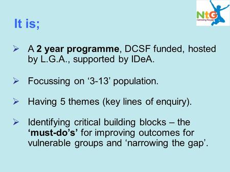 It is;  A 2 year programme, DCSF funded, hosted by L.G.A., supported by IDeA.  Focussing on ‘3-13’ population.  Having 5 themes (key lines of enquiry).