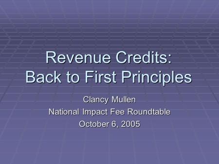 Revenue Credits: Back to First Principles Clancy Mullen National Impact Fee Roundtable October 6, 2005.