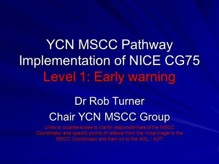 YCN MSCC Pathway Implementation of NICE CG75 Level 1: Early warning Dr Rob Turner Chair YCN MSCC Group Units to localise slides to clarify responsibilities.