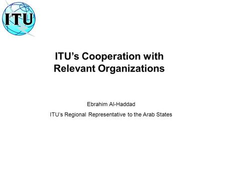ITU’s Cooperation with Relevant Organizations Ebrahim Al-Haddad ITU’s Regional Representative to the Arab States.