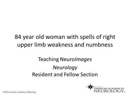84 year old woman with spells of right upper limb weakness and numbness Teaching NeuroImages Neurology Resident and Fellow Section © 2014 American Academy.