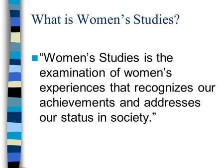 What is Women’s Studies? “Women’s Studies is the examination of women’s experiences that recognizes our achievements and addresses our status in society.”