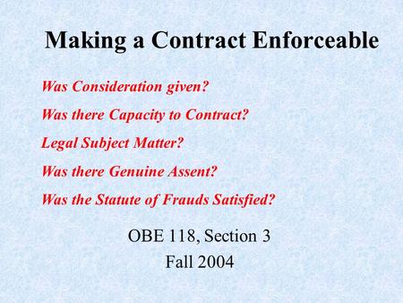 Making a Contract Enforceable OBE 118, Section 3 Fall 2004 Was Consideration given? Was there Capacity to Contract? Legal Subject Matter? Was there Genuine.