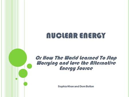 NUCLEAR ENERGY Or How The World Learned To Stop Worrying and Love the Alternative Energy Source Sophia Khan and Dom Bolton.