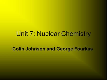 Unit 7: Nuclear Chemistry Colin Johnson and George Fourkas.