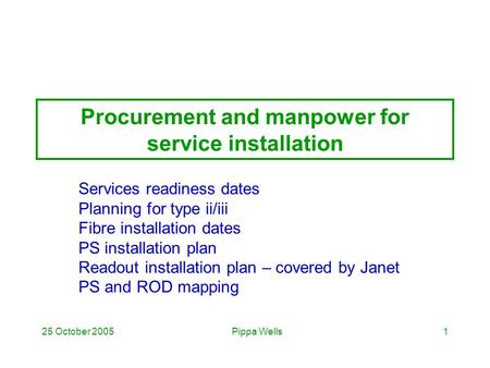 Pippa Wells25 October 20051 Procurement and manpower for service installation Services readiness dates Planning for type ii/iii Fibre installation dates.
