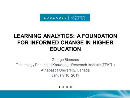 LEARNING ANALYTICS: A FOUNDATION FOR INFORMED CHANGE IN HIGHER EDUCATION George Siemens Technology Enhanced Knowledge Research Institute (TEKRI) Athabasca.
