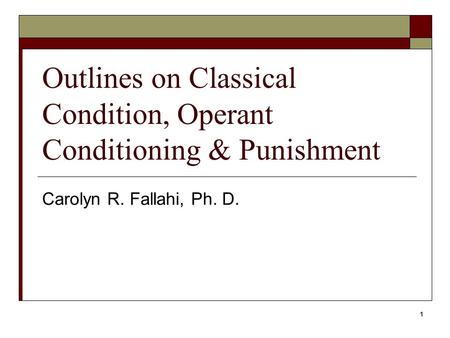 1 Outlines on Classical Condition, Operant Conditioning & Punishment Carolyn R. Fallahi, Ph. D.