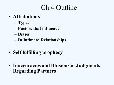 Ch 4 Outline Attributions –Types –Factors that influence –Biases –In Intimate Relationships Self fulfilling prophecy Inaccuracies and Illusions in Judgments.