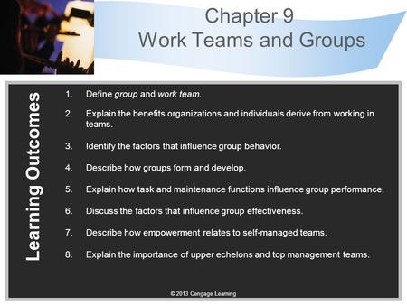 © 2013 Cengage Learning Chapter 9 Work Teams and Groups Learning Outcomes 1.Define group and work team. 2.Explain the benefits organizations and individuals.