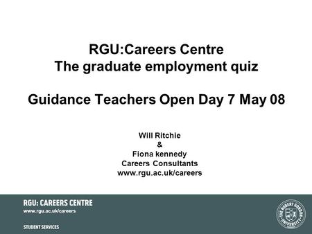 Www.rgu.ac.uk/careers RGU:Careers Centre The graduate employment quiz Guidance Teachers Open Day 7 May 08 Will Ritchie & Fiona kennedy Careers Consultants.