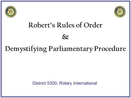 Robert’s Rules of Order & Demystifying Parliamentary Procedure District 5300, Rotary International.