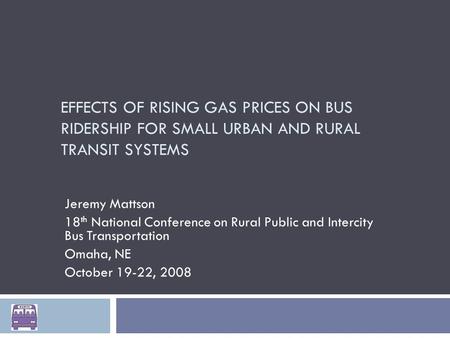 EFFECTS OF RISING GAS PRICES ON BUS RIDERSHIP FOR SMALL URBAN AND RURAL TRANSIT SYSTEMS Jeremy Mattson 18 th National Conference on Rural Public and Intercity.