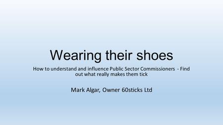 Wearing their shoes How to understand and influence Public Sector Commissioners - Find out what really makes them tick Mark Algar, Owner 60sticks Ltd.