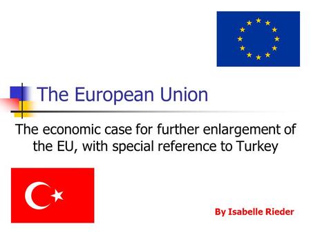 The European Union The economic case for further enlargement of the EU, with special reference to Turkey By Isabelle Rieder.