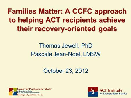 Families Matter: A CCFC approach to helping ACT recipients achieve their recovery-oriented goals Thomas Jewell, PhD Pascale Jean-Noel, LMSW October 23,