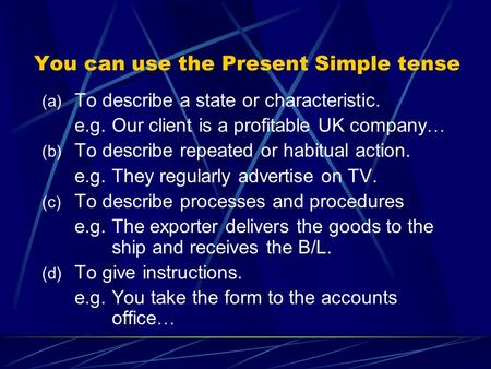 You can use the Present Simple tense (a) To describe a state or characteristic. e.g. Our client is a profitable UK company … (b) To describe repeated or.
