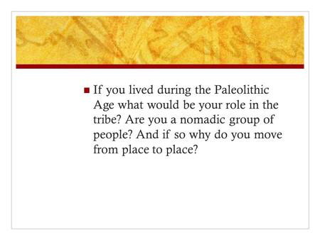 If you lived during the Paleolithic Age what would be your role in the tribe? Are you a nomadic group of people? And if so why do you move from place to.