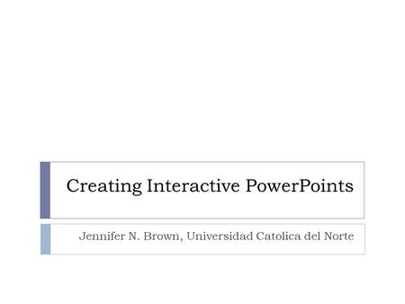 Creating Interactive PowerPoints Jennifer N. Brown, Universidad Catolica del Norte.