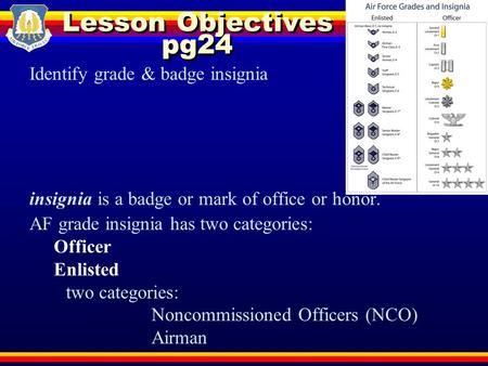 Lesson Objectives pg24 Identify grade & badge insignia insignia is a badge or mark of office or honor. AF grade insignia has two categories: Officer Enlisted.