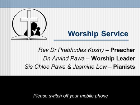 Worship Service Rev Dr Prabhudas Koshy – Preacher Dn Arvind Pawa – Worship Leader Sis Chloe Pawa & Jasmine Low – Pianists Please switch off your mobile.