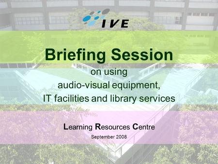 1 Briefing Session on using audio-visual equipment, IT facilities and library services L earning R esources C entre September 2008.