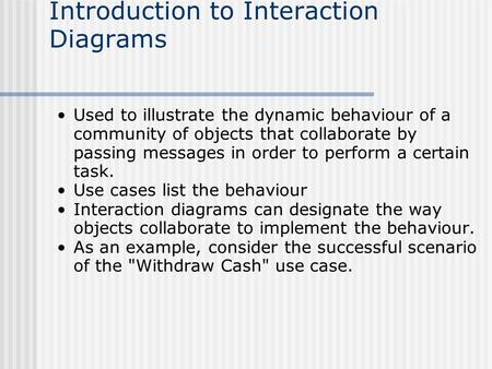 Introduction to Interaction Diagrams Used to illustrate the dynamic behaviour of a community of objects that collaborate by passing messages in order to.