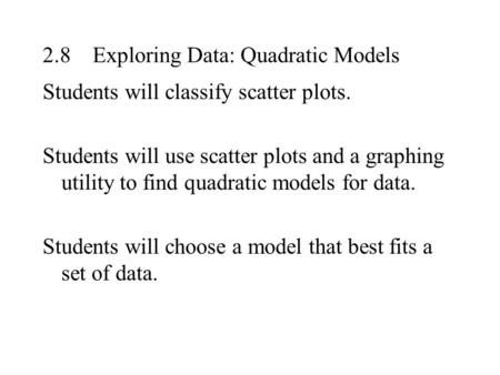 2.8Exploring Data: Quadratic Models Students will classify scatter plots. Students will use scatter plots and a graphing utility to find quadratic models.