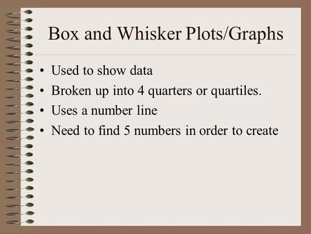 Box and Whisker Plots/Graphs Used to show data Broken up into 4 quarters or quartiles. Uses a number line Need to find 5 numbers in order to create.