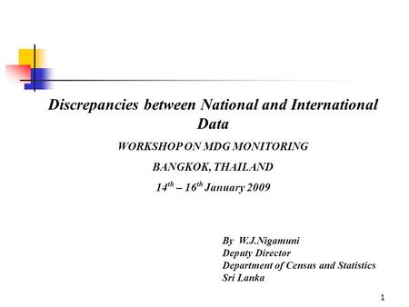 1 Discrepancies between National and International Data WORKSHOP ON MDG MONITORING BANGKOK, THAILAND 14 th – 16 th January 2009 By W.J.Nigamuni Deputy.