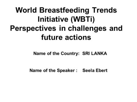 World Breastfeeding Trends Initiative (WBTi) Perspectives in challenges and future actions Name of the Speaker : Seela Ebert Name of the Country: SRI LANKA.
