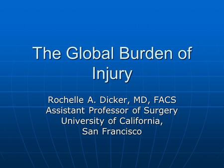 The Global Burden of Injury Rochelle A. Dicker, MD, FACS Assistant Professor of Surgery University of California, San Francisco.