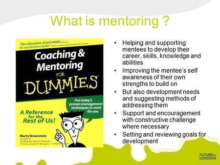 What is mentoring ? Helping and supporting mentees to develop their career, skills, knowledge and abilities Improving the mentee’s self awareness of their.