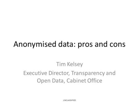 Anonymised data: pros and cons Tim Kelsey Executive Director, Transparency and Open Data, Cabinet Office UNCLASSIFIED.