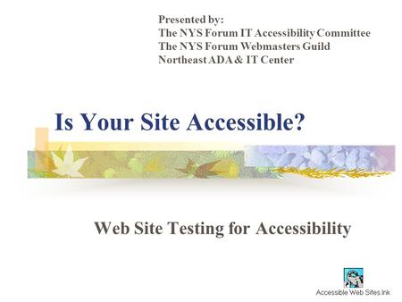 Is Your Site Accessible? Web Site Testing for Accessibility Presented by: The NYS Forum IT Accessibility Committee The NYS Forum Webmasters Guild Northeast.