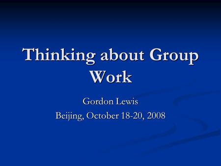 Thinking about Group Work Gordon Lewis Beijing, October 18-20, 2008.