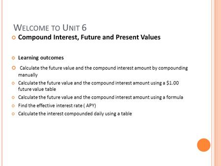 W ELCOME TO U NIT 6 Compound Interest, Future and Present Values Learning outcomes Calculate the future value and the compound interest amount by compounding.