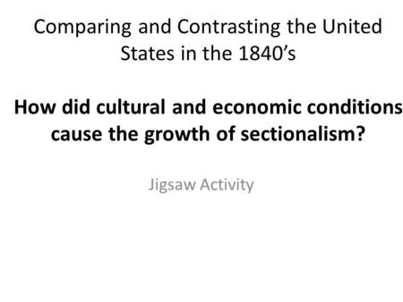 Comparing and Contrasting the United States in the 1840’s How did cultural and economic conditions cause the growth of sectionalism? Jigsaw Activity.