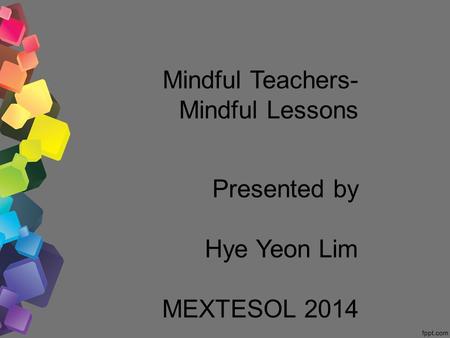 Mindful Teachers- Mindful Lessons Presented by Hye Yeon Lim MEXTESOL 2014.