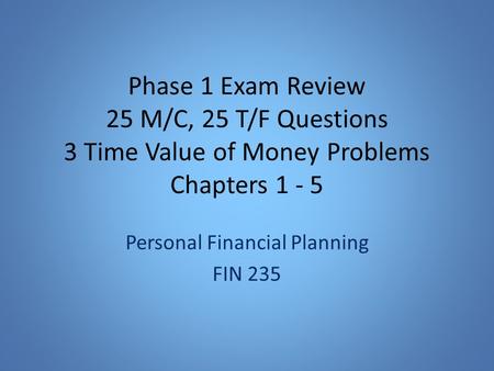Phase 1 Exam Review 25 M/C, 25 T/F Questions 3 Time Value of Money Problems Chapters 1 - 5 Personal Financial Planning FIN 235.