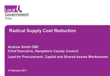 Radical Supply Cost Reduction Andrew Smith OBE Chief Executive, Hampshire County Council Lead for Procurement, Capital and Shared Assets Workstream 3 February.