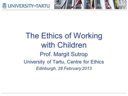 The Ethics of Working with Children Prof. Margit Sutrop University of Tartu, Centre for Ethics Edinburgh, 28 February 2013.