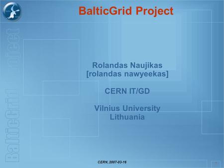 CERN, 2007-03-16 1 BalticGrid Project Rolandas Naujikas [rolandas nawyeekas] CERN IT/GD Vilnius University Lithuania.