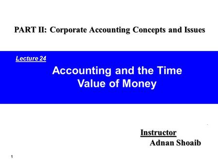 1 Accounting and the Time Value of Money Instructor Adnan Shoaib PART II: Corporate Accounting Concepts and Issues Lecture 24.
